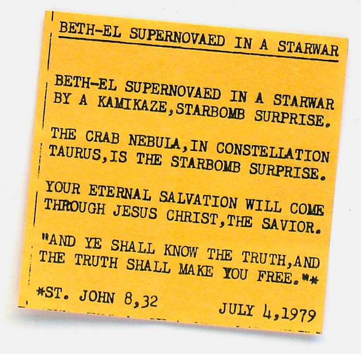 'Beth-El Supernovaed In A Starwar.' Huh? I read this like: Senator Injured In A Mishap. Beth-El Supernovaed In A Starwar. Yes, of course. How unfortunate. And what caused it? Why, a Kamikaze, Starbomb Surprise! I think I had one of those off an ice cream truck once. The matter-of-fact segue into standard religious proselytizing is hilarious. From 'Collecting the Wacky' at the web's largest private collection of antiques & collectibles: https://www.ericwrobbel.com/collections/wacky.htm

